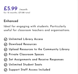 £5.99 a month for 12 months. £71.88 total. nlimited Library Access. Download Resources. Upload Resources to the Community Library. Private Classroom Spaces. Set Assignments and Receive Responses. Unlimited Student Seats. Support Staff Access Included. 