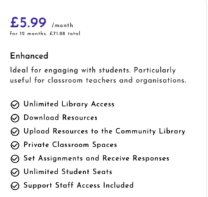 £5.99 a month for 12 months. £71.88 total. nlimited Library Access. Download Resources. Upload Resources to the Community Library. Private Classroom Spaces. Set Assignments and Receive Responses. Unlimited Student Seats. Support Staff Access Included.
