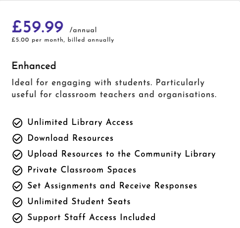 £59.99. Equivalent to £5.00 a month for 12 months. Unlimited Library Access. Download Resources. Upload Resources to the Community Library. Private Classroom Spaces. Set Assignments and Receive Responses. Unlimited Student Seats. Support Staff Access Included.
